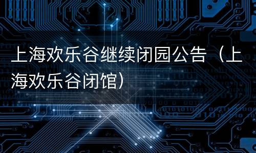 上海欢乐谷继续闭园公告（上海欢乐谷闭馆）