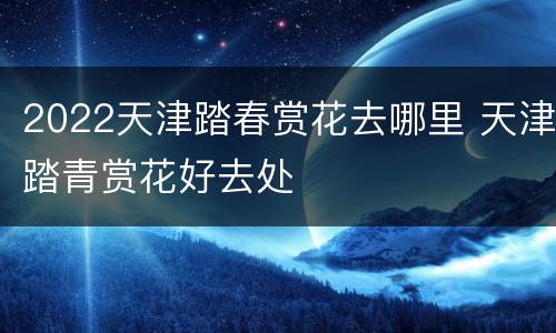 2022天津踏春赏花去哪里 天津踏青赏花好去处