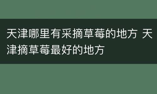 天津哪里有采摘草莓的地方 天津摘草莓最好的地方