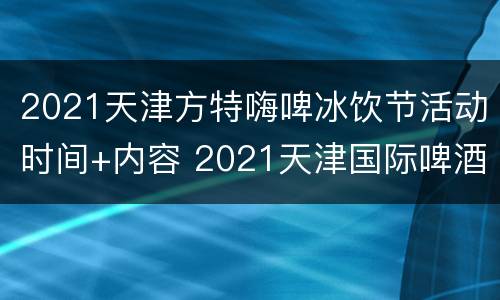 2021天津方特嗨啤冰饮节活动时间+内容 2021天津国际啤酒节