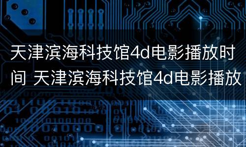 天津滨海科技馆4d电影播放时间 天津滨海科技馆4d电影播放时间表