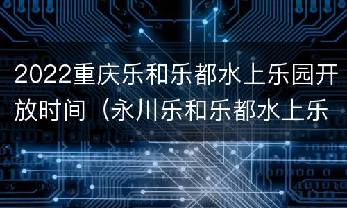 2022重庆乐和乐都水上乐园开放时间（永川乐和乐都水上乐园什么时候开放）