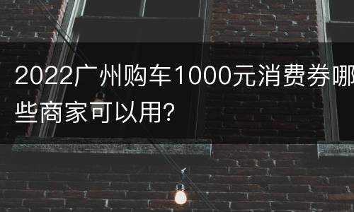 2022广州购车1000元消费券哪些商家可以用？