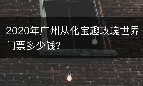 2020年广州从化宝趣玫瑰世界门票多少钱？