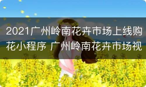 2021广州岭南花卉市场上线购花小程序 广州岭南花卉市场视频