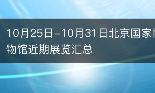 10月25日-10月31日北京国家博物馆近期展览汇总