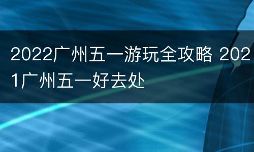 2022广州五一游玩全攻略 2021广州五一好去处