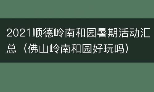 2021顺德岭南和园暑期活动汇总（佛山岭南和园好玩吗）