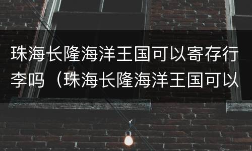 珠海长隆海洋王国可以寄存行李吗（珠海长隆海洋王国可以寄存行李吗要多少钱）
