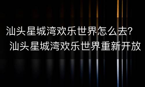 汕头星城湾欢乐世界怎么去？ 汕头星城湾欢乐世界重新开放了吗