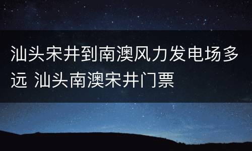 汕头宋井到南澳风力发电场多远 汕头南澳宋井门票