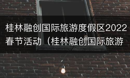 桂林融创国际旅游度假区2022春节活动（桂林融创国际旅游度假区2022春节活动时间）