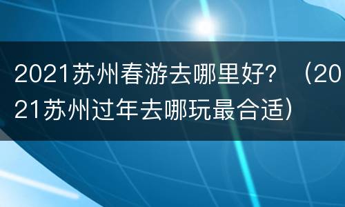 2021苏州春游去哪里好？（2021苏州过年去哪玩最合适）