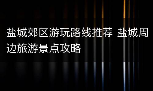 盐城郊区游玩路线推荐 盐城周边旅游景点攻略