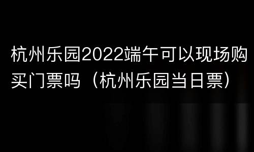 杭州乐园2022端午可以现场购买门票吗（杭州乐园当日票）