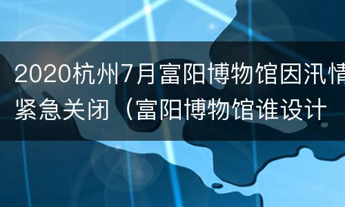 2020杭州7月富阳博物馆因汛情紧急关闭（富阳博物馆谁设计的?）