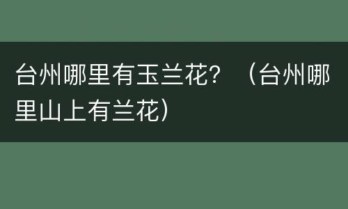 台州哪里有玉兰花？（台州哪里山上有兰花）