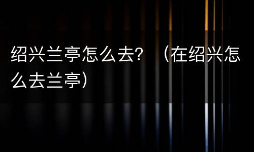 绍兴兰亭怎么去？（在绍兴怎么去兰亭）