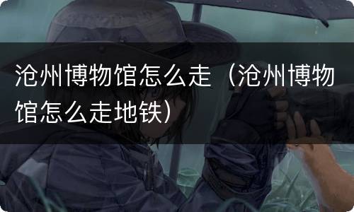 沧州博物馆怎么走（沧州博物馆怎么走地铁）