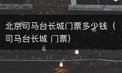 北京司马台长城门票多少钱（司马台长城 门票）