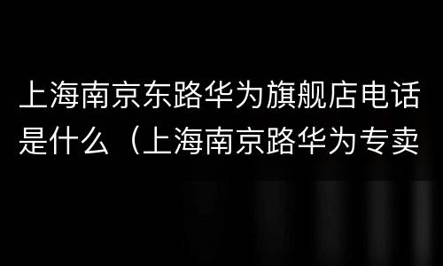 上海南京东路华为旗舰店电话是什么（上海南京路华为专卖店电话）