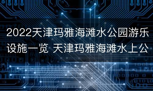 2022天津玛雅海滩水公园游乐设施一览 天津玛雅海滩水上公园
