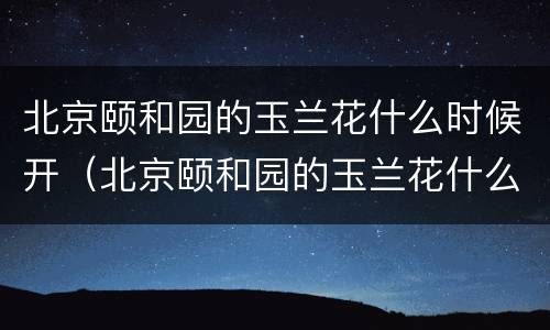 北京颐和园的玉兰花什么时候开（北京颐和园的玉兰花什么时候开放）