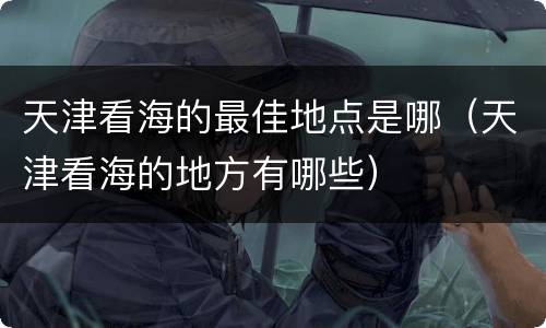 天津看海的最佳地点是哪（天津看海的地方有哪些）