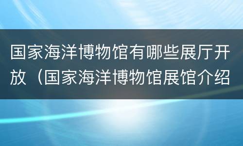 国家海洋博物馆有哪些展厅开放（国家海洋博物馆展馆介绍）