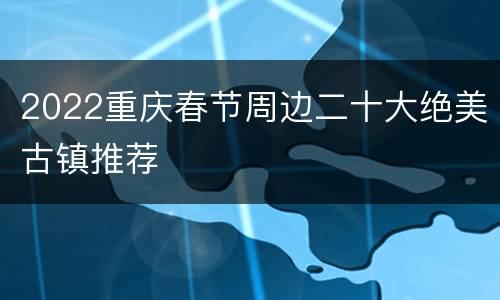 2022重庆春节周边二十大绝美古镇推荐