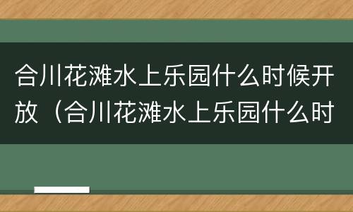合川花滩水上乐园什么时候开放（合川花滩水上乐园什么时候开放营业）