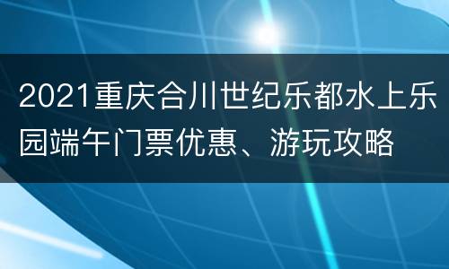 2021重庆合川世纪乐都水上乐园端午门票优惠、游玩攻略