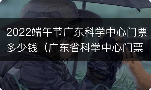2022端午节广东科学中心门票多少钱（广东省科学中心门票）