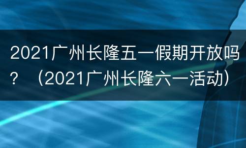 2021广州长隆五一假期开放吗？（2021广州长隆六一活动）