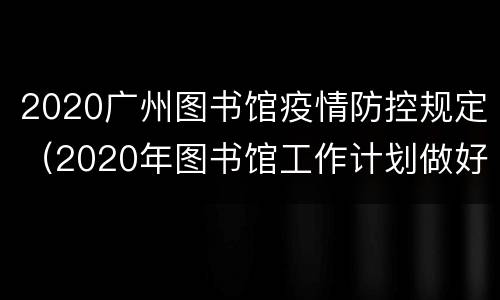 2020广州图书馆疫情防控规定（2020年图书馆工作计划做好疫情防控）