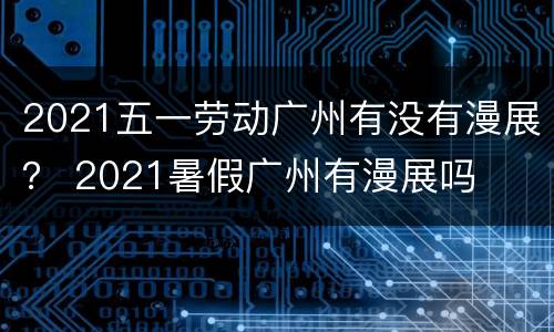 2021五一劳动广州有没有漫展？ 2021暑假广州有漫展吗
