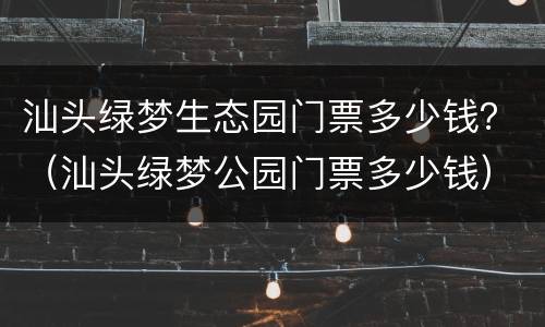 汕头绿梦生态园门票多少钱？（汕头绿梦公园门票多少钱）