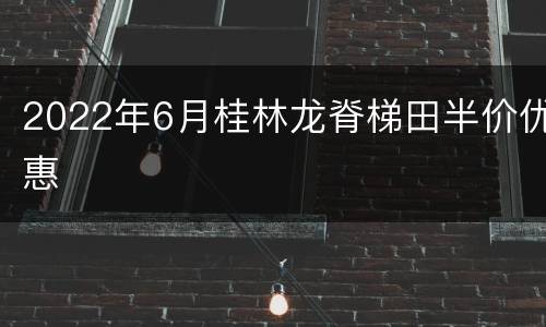2022年6月桂林龙脊梯田半价优惠