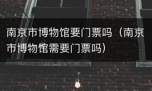 南京市博物馆要门票吗（南京市博物馆需要门票吗）