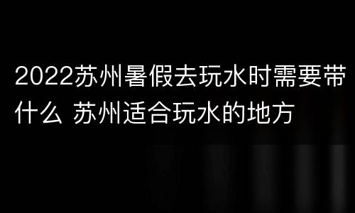 2022苏州暑假去玩水时需要带什么 苏州适合玩水的地方