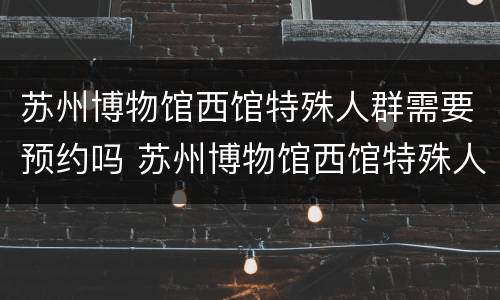 苏州博物馆西馆特殊人群需要预约吗 苏州博物馆西馆特殊人群需要预约吗现在