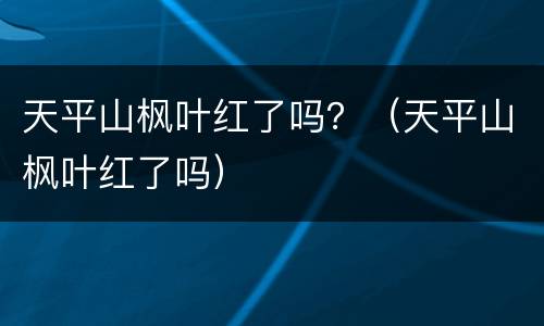 天平山枫叶红了吗？（天平山枫叶红了吗）