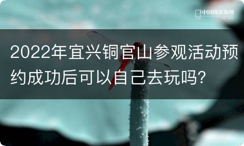 2022年宜兴铜官山参观活动预约成功后可以自己去玩吗？