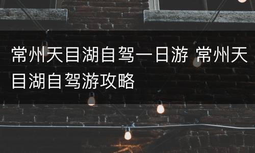 常州天目湖自驾一日游 常州天目湖自驾游攻略