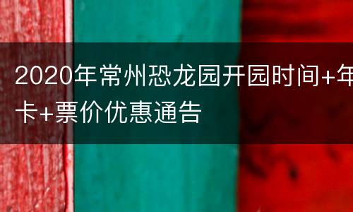 2020年常州恐龙园开园时间+年卡+票价优惠通告