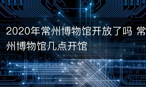2020年常州博物馆开放了吗 常州博物馆几点开馆
