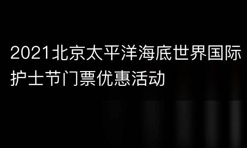 2021北京太平洋海底世界国际护士节门票优惠活动