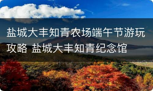 盐城大丰知青农场端午节游玩攻略 盐城大丰知青纪念馆