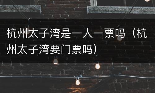杭州太子湾是一人一票吗（杭州太子湾要门票吗）