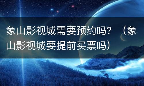 象山影视城需要预约吗？（象山影视城要提前买票吗）
